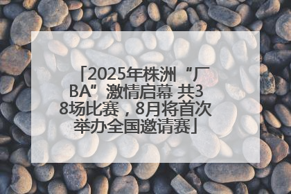 2025年株洲“厂BA”激情启幕 共38场比赛，8月将首次举办全国邀请赛