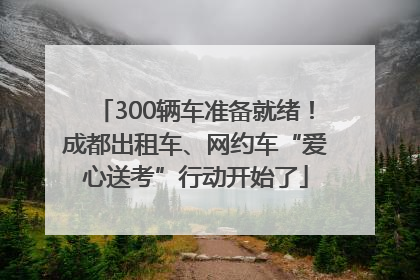 300辆车准备就绪！成都出租车、网约车“爱心送考”行动开始了