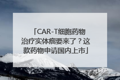 CAR-T细胞药物治疗实体瘤要来了？这款药物申请国内上市